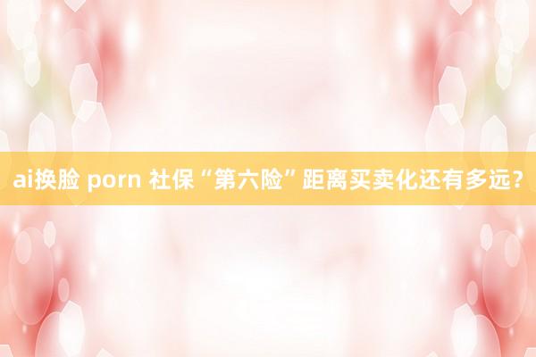 ai换脸 porn 社保“第六险”距离买卖化还有多远？