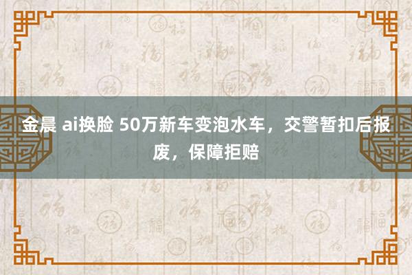 金晨 ai换脸 50万新车变泡水车，交警暂扣后报废，保障拒赔