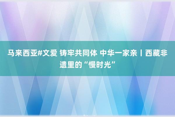 马来西亚#文爱 铸牢共同体 中华一家亲丨西藏非遗里的“慢时光”