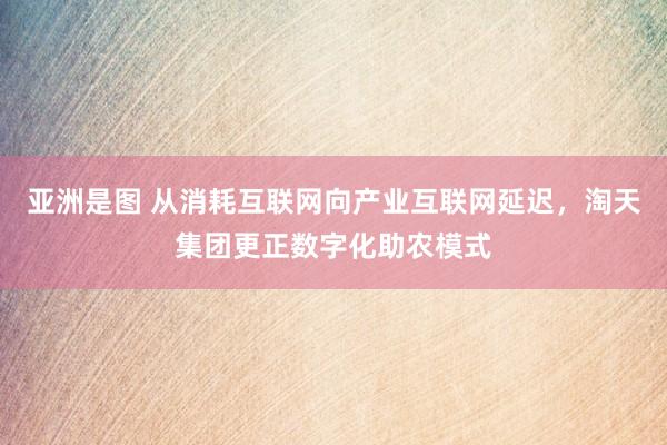 亚洲是图 从消耗互联网向产业互联网延迟，淘天集团更正数字化助农模式