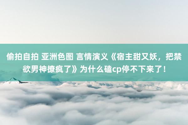 偷拍自拍 亚洲色图 言情演义《宿主甜又妖，把禁欲男神撩疯了》为什么磕cp停不下来了！