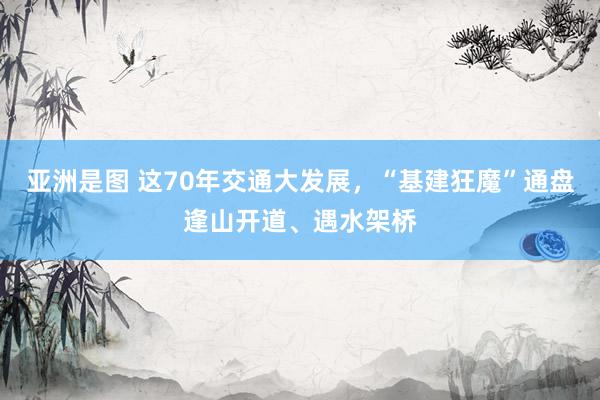 亚洲是图 这70年交通大发展，“基建狂魔”通盘逢山开道、遇水架桥