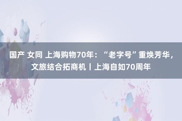 国产 女同 上海购物70年：“老字号”重焕芳华，文旅结合拓商机丨上海自如70周年