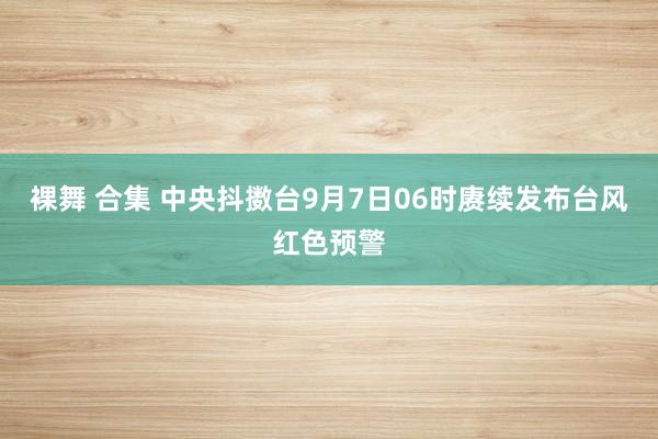 裸舞 合集 中央抖擞台9月7日06时赓续发布台风红色预警