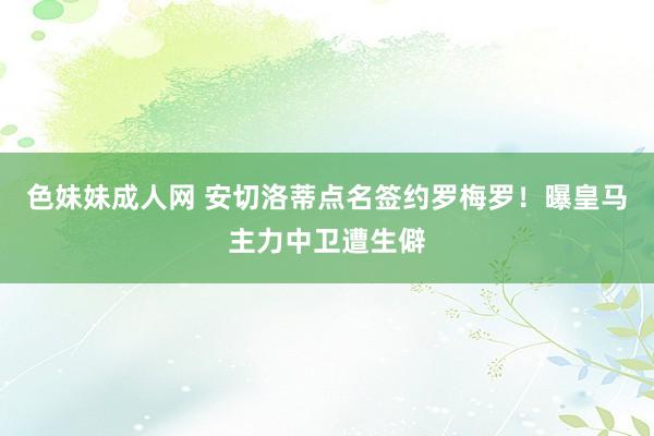 色妹妹成人网 安切洛蒂点名签约罗梅罗！曝皇马主力中卫遭生僻