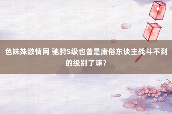 色妹妹激情网 驰骋S级也曾是庸俗东谈主战斗不到的级别了嘛？