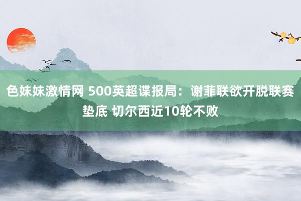 色妹妹激情网 500英超谍报局：谢菲联欲开脱联赛垫底 切尔西近10轮不败