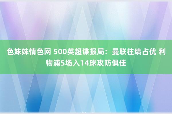 色妹妹情色网 500英超谍报局：曼联往绩占优 利物浦5场入14球攻防俱佳