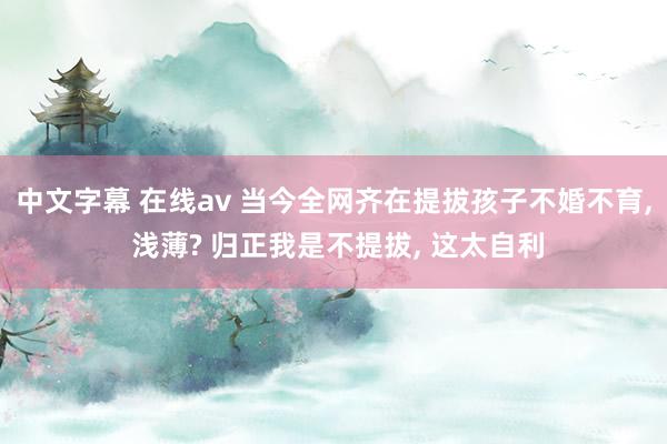 中文字幕 在线av 当今全网齐在提拔孩子不婚不育， 浅薄? 归正我是不提拔， 这太自利