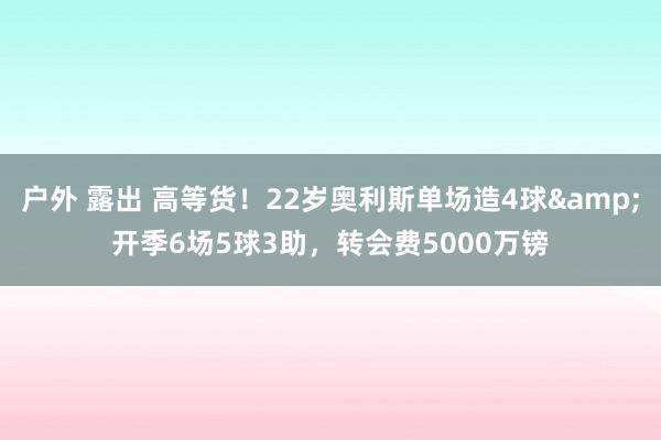 户外 露出 高等货！22岁奥利斯单场造4球&开季6场5球3助，转会费5000万镑