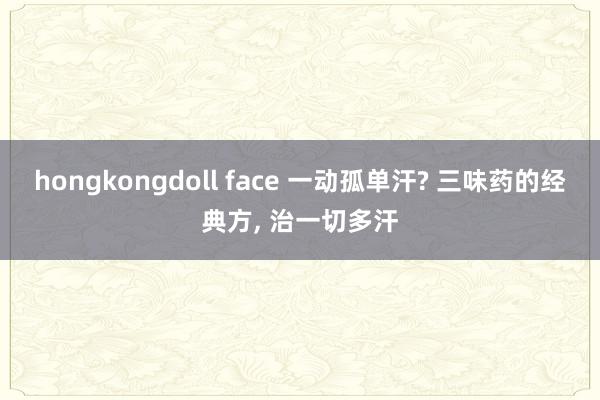 hongkongdoll face 一动孤单汗? 三味药的经典方, 治一切多汗