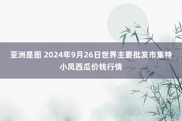 亚洲是图 2024年9月26日世界主要批发市集特小凤西瓜价钱行情