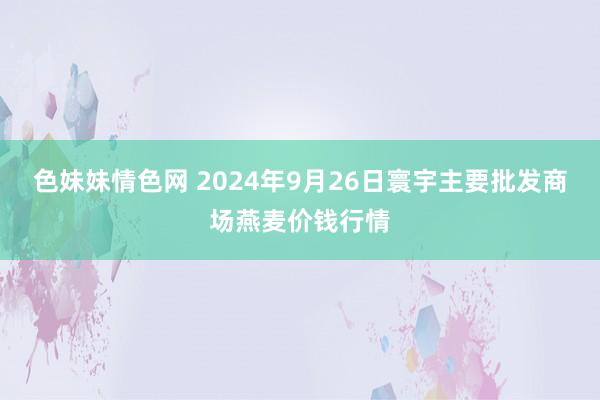 色妹妹情色网 2024年9月26日寰宇主要批发商场燕麦价钱行情