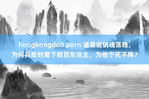 hongkongdoll porn 诸葛诞销魂荡魄，为何兵败时麾下数百东谈主，为他宁死不降？