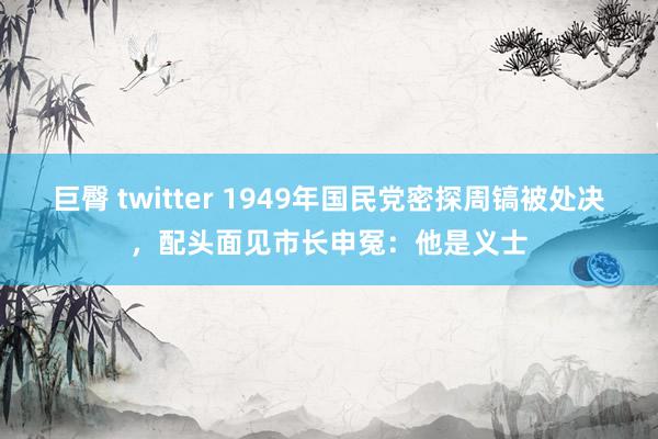 巨臀 twitter 1949年国民党密探周镐被处决，配头面见市长申冤：他是义士