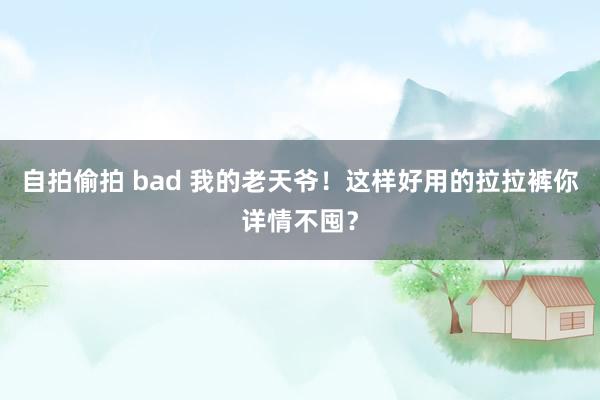 自拍偷拍 bad 我的老天爷！这样好用的拉拉裤你详情不囤？