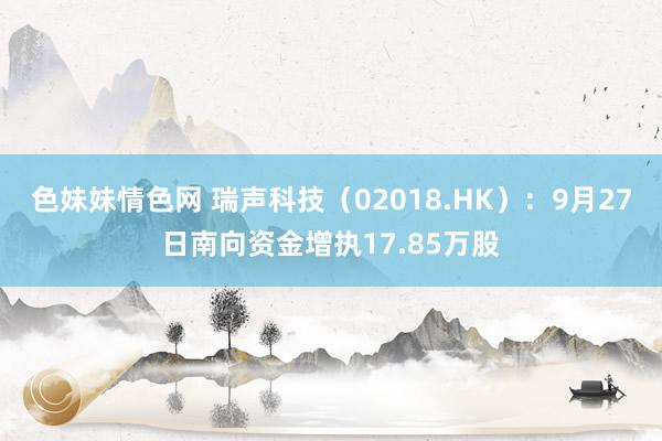 色妹妹情色网 瑞声科技（02018.HK）：9月27日南向资金增执17.85万股