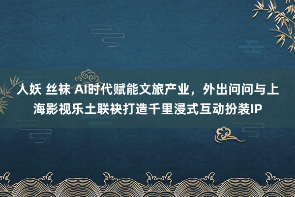 人妖 丝袜 AI时代赋能文旅产业，外出问问与上海影视乐土联袂打造千里浸式互动扮装IP