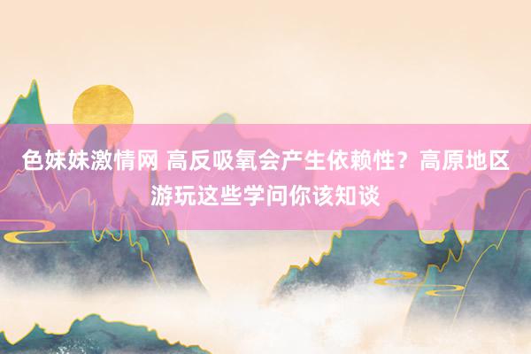 色妹妹激情网 高反吸氧会产生依赖性？高原地区游玩这些学问你该知谈