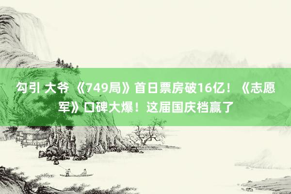 勾引 大爷 《749局》首日票房破16亿！《志愿军》口碑大爆！这届国庆档赢了