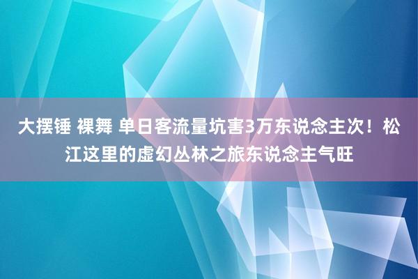 大摆锤 裸舞 单日客流量坑害3万东说念主次！松江这里的虚幻丛林之旅东说念主气旺