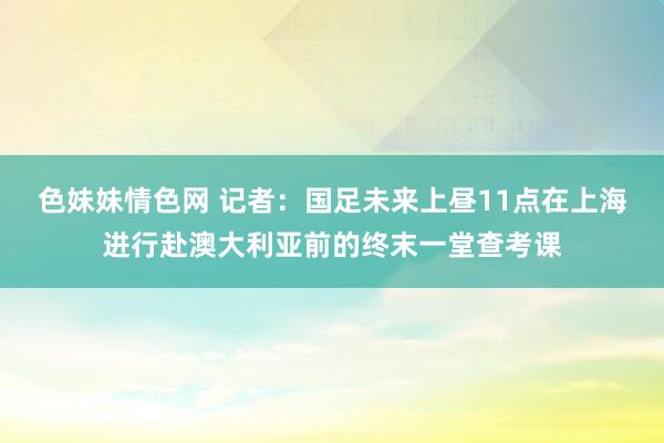 色妹妹情色网 记者：国足未来上昼11点在上海进行赴澳大利亚前的终末一堂查考课