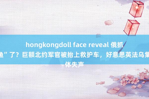 hongkongdoll face reveal 俄抓到“大鱼”了？巨额北约军官被抬上救护车，好意思英法乌集体失声