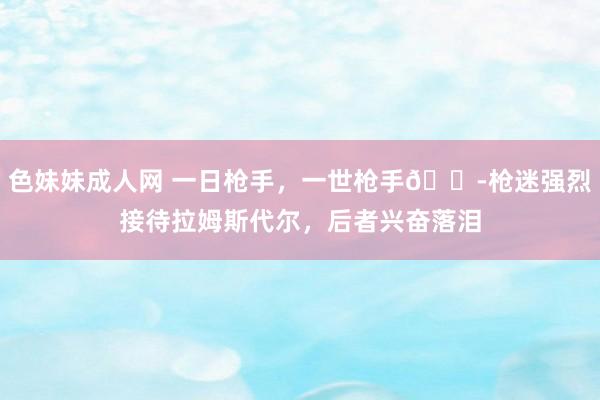 色妹妹成人网 一日枪手，一世枪手😭枪迷强烈接待拉姆斯代尔，后者兴奋落泪