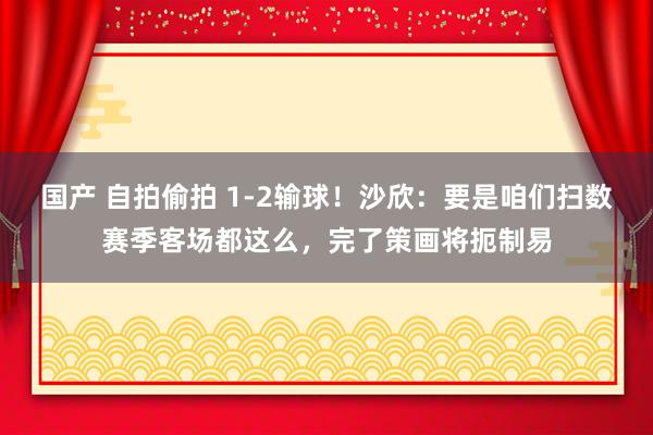 国产 自拍偷拍 1-2输球！沙欣：要是咱们扫数赛季客场都这么，完了策画将扼制易