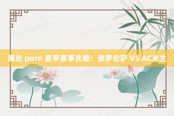 黑丝 porn 意甲赛事先瞻：佛罗伦萨 VS AC米兰