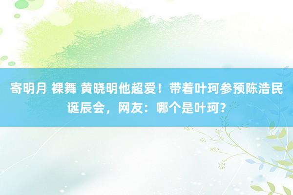 寄明月 裸舞 黄晓明他超爱！带着叶珂参预陈浩民诞辰会，网友：哪个是叶珂？