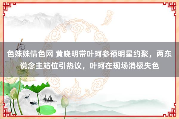 色妹妹情色网 黄晓明带叶珂参预明星约聚，两东说念主站位引热议，叶珂在现场消极失色