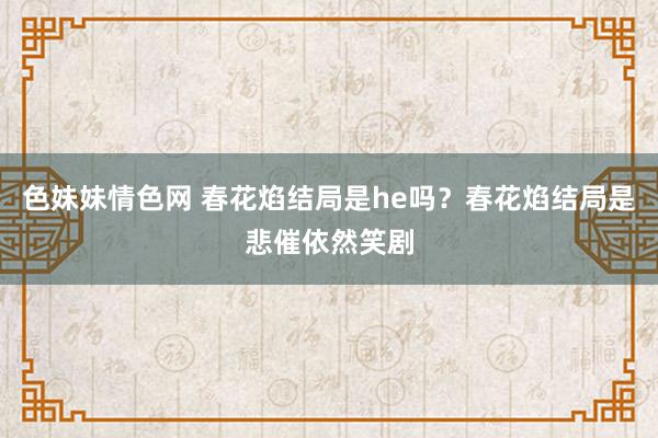 色妹妹情色网 春花焰结局是he吗？春花焰结局是悲催依然笑剧