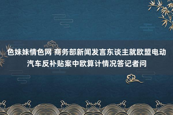 色妹妹情色网 商务部新闻发言东谈主就欧盟电动汽车反补贴案中欧算计情况答记者问