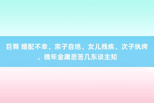 巨臀 婚配不幸、宗子自绝、女儿残疾、次子纨绔，晚年金庸悲苦几东谈主知