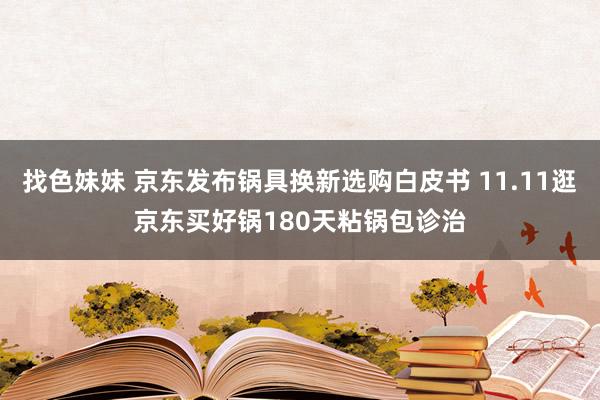 找色妹妹 京东发布锅具换新选购白皮书 11.11逛京东买好锅180天粘锅包诊治