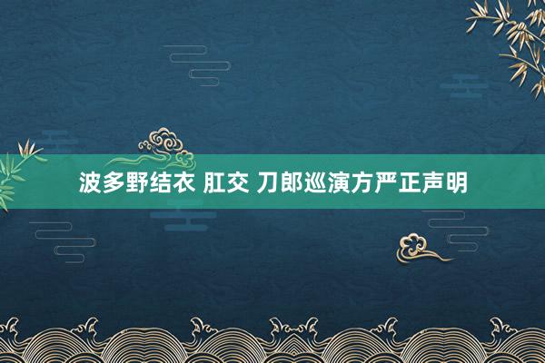 波多野结衣 肛交 刀郎巡演方严正声明