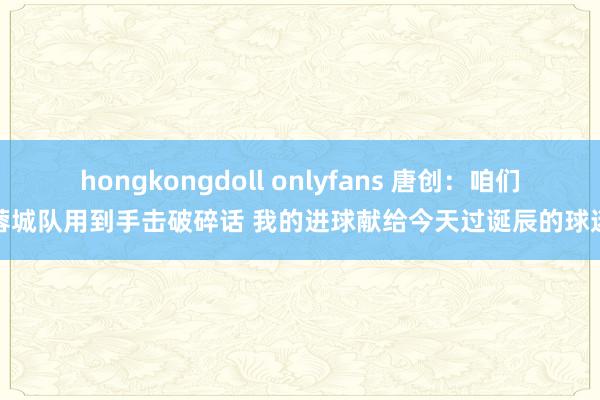 hongkongdoll onlyfans 唐创：咱们蓉城队用到手击破碎话 我的进球献给今天过诞辰的球迷