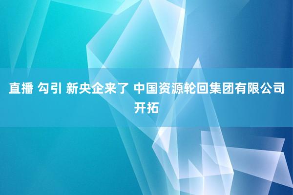 直播 勾引 新央企来了 中国资源轮回集团有限公司开拓