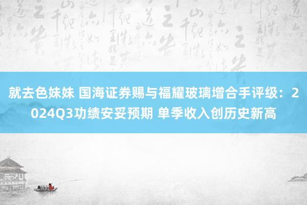 就去色妹妹 国海证券赐与福耀玻璃增合手评级：2024Q3功绩安妥预期 单季收入创历史新高