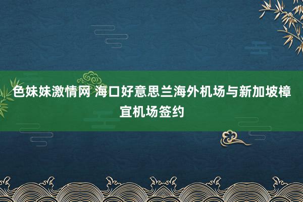 色妹妹激情网 海口好意思兰海外机场与新加坡樟宜机场签约