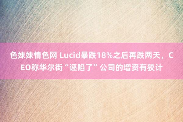 色妹妹情色网 Lucid暴跌18%之后再跌两天，CEO称华尔街“诬陷了”公司的增资有狡计