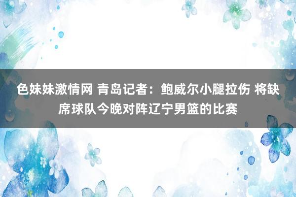 色妹妹激情网 青岛记者：鲍威尔小腿拉伤 将缺席球队今晚对阵辽宁男篮的比赛