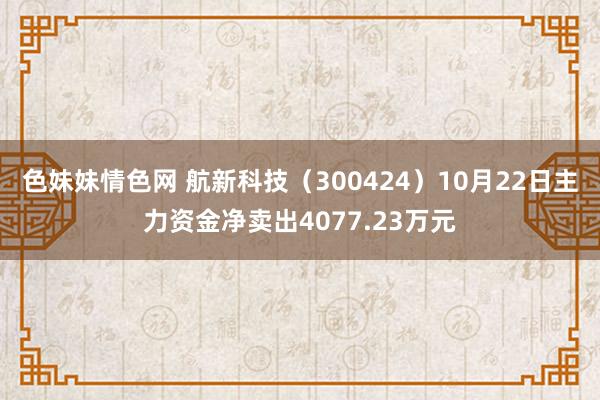 色妹妹情色网 航新科技（300424）10月22日主力资金净卖出4077.23万元