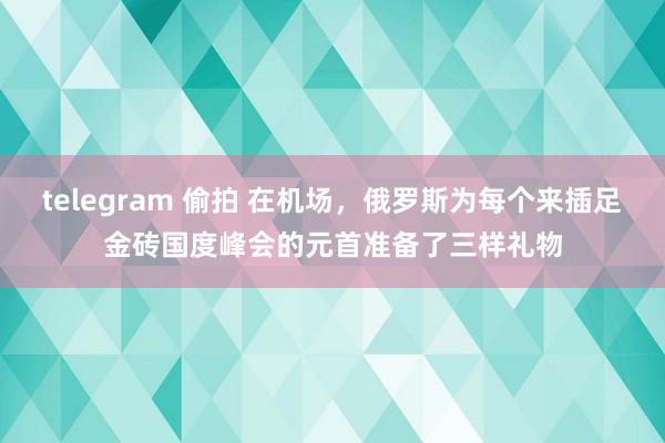 telegram 偷拍 在机场，俄罗斯为每个来插足金砖国度峰会的元首准备了三样礼物