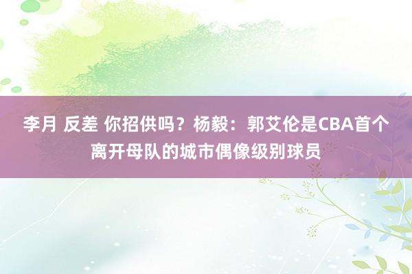 李月 反差 你招供吗？杨毅：郭艾伦是CBA首个离开母队的城市偶像级别球员