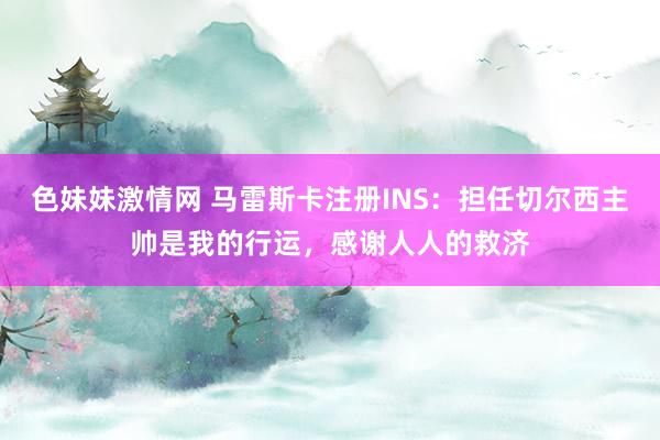 色妹妹激情网 马雷斯卡注册INS：担任切尔西主帅是我的行运，感谢人人的救济