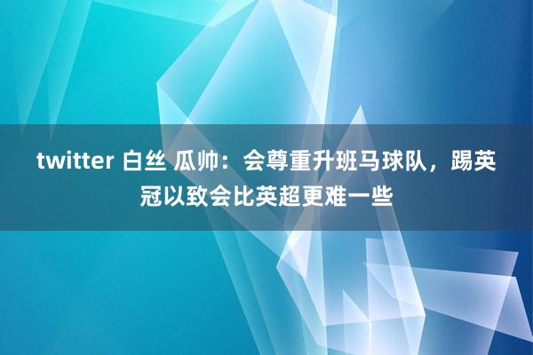 twitter 白丝 瓜帅：会尊重升班马球队，踢英冠以致会比英超更难一些