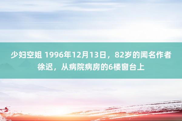 少妇空姐 1996年12月13日，82岁的闻名作者徐迟，从病院病房的6楼窗台上