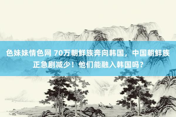 色妹妹情色网 70万朝鲜族奔向韩国，中国朝鲜族正急剧减少！他们能融入韩国吗？